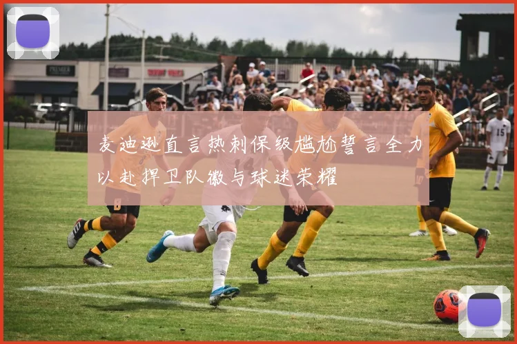 麦迪逊直言热刺保级尴尬誓言全力以赴捍卫队徽与球迷荣耀