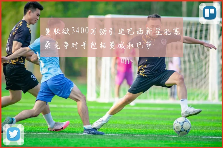 曼联欲3400万镑引进巴西新星孔塞桑竞争对手包括曼城和巴萨