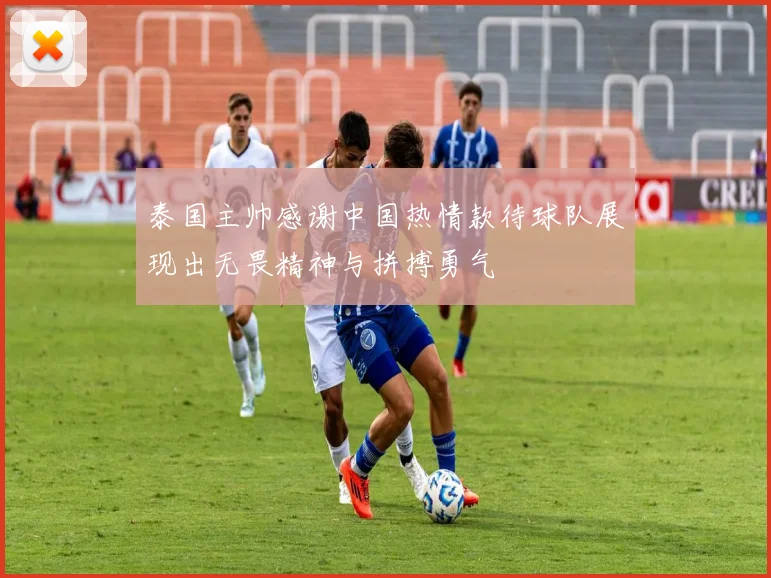 泰国主帅感谢中国热情款待球队展现出无畏精神与拼搏勇气