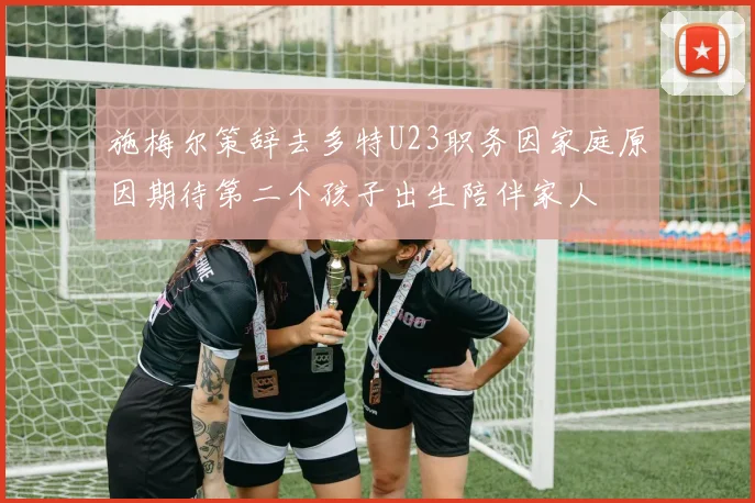 施梅尔策辞去多特U23职务因家庭原因期待第二个孩子出生陪伴家人