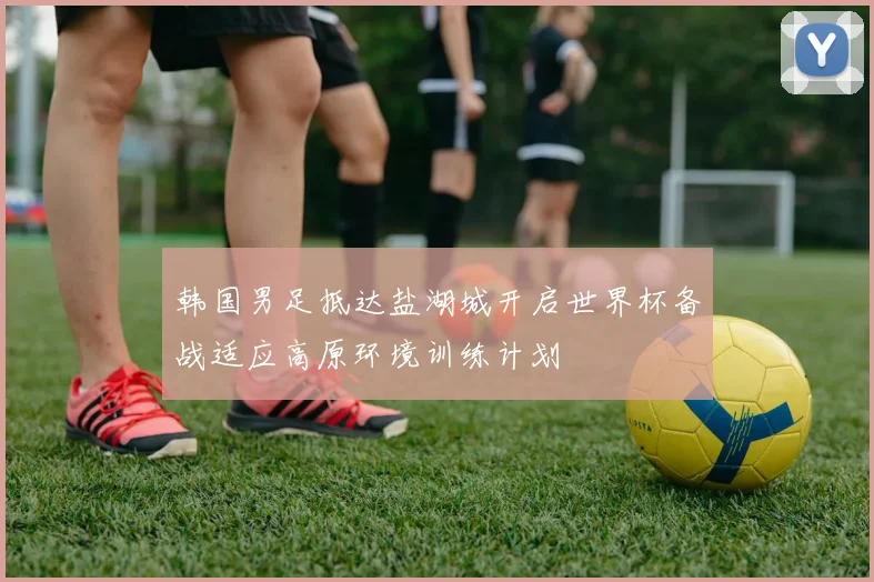 韩国男足抵达盐湖城开启世界杯备战适应高原环境训练计划