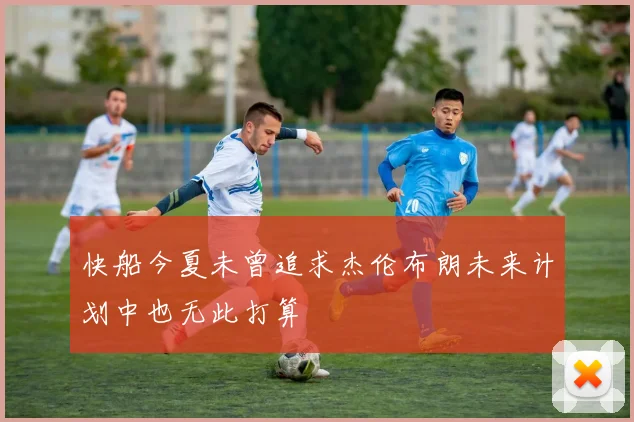 快船今夏未曾追求杰伦布朗未来计划中也无此打算