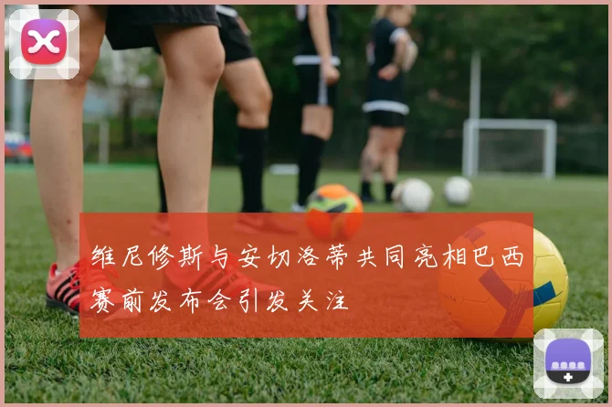 维尼修斯与安切洛蒂共同亮相巴西赛前发布会引发关注
