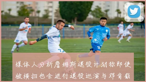 媒体人分析詹姆斯退役计划称即使被横扫也会进行退役巡演与邓肯截然不同