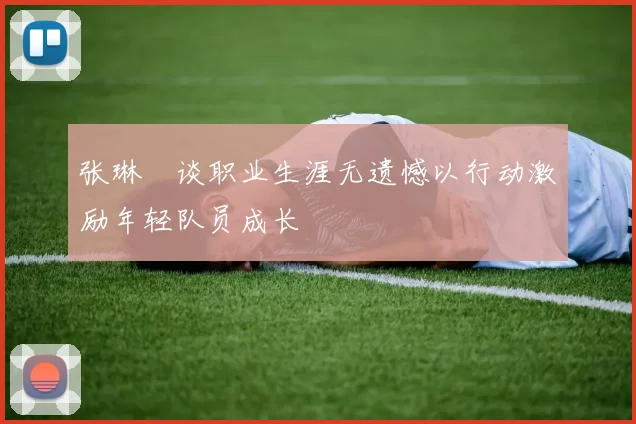 张琳芃谈职业生涯无遗憾以行动激励年轻队员成长
