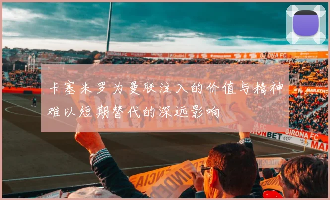 卡塞米罗为曼联注入的价值与精神难以短期替代的深远影响