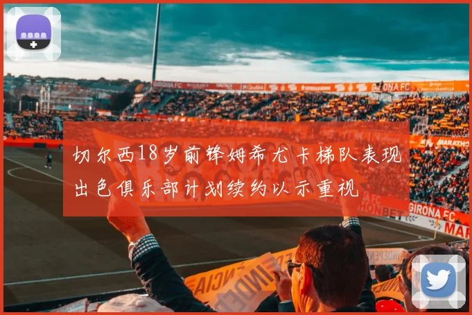 切尔西18岁前锋姆希尤卡梯队表现出色俱乐部计划续约以示重视