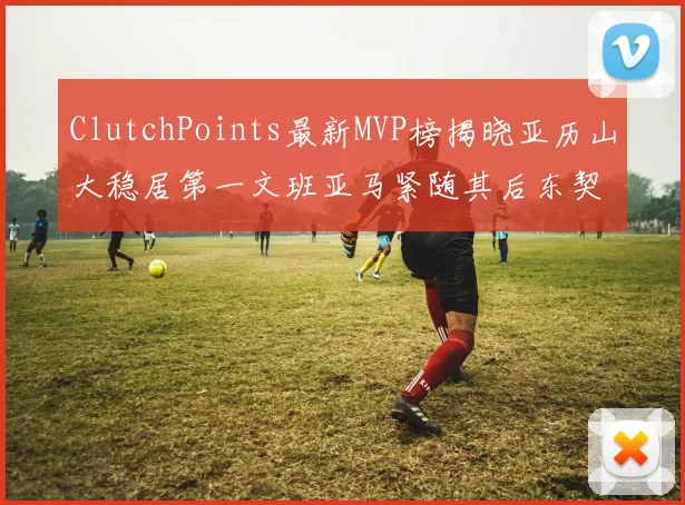 ClutchPoints最新MVP榜揭晓亚历山大稳居第一文班亚马紧随其后东契奇位列第三
