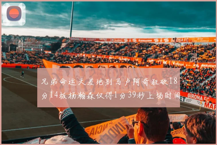 兄弟命运天差地别马卢阿奇狂砍18分14板杨瀚森仅得1分39秒上场时间