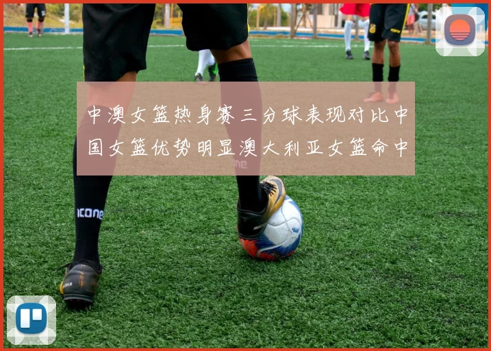 中澳女篮热身赛三分球表现对比中国女篮优势明显澳大利亚女篮命中率低下