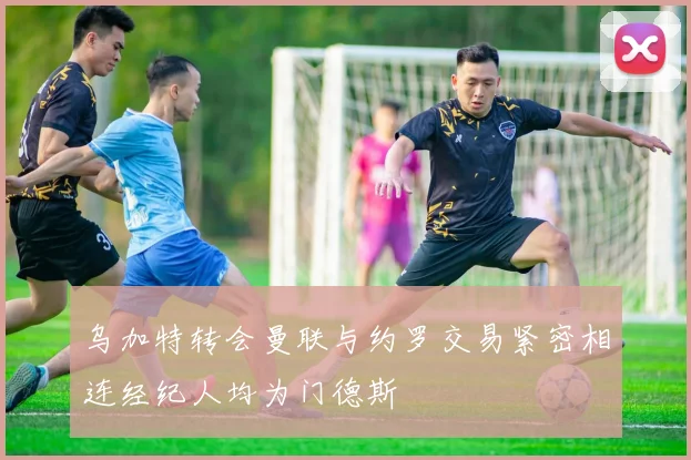 乌加特转会曼联与约罗交易紧密相连经纪人均为门德斯