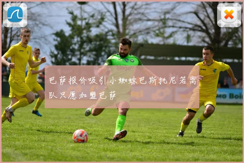 巴萨报价吸引小蜘蛛巴斯托尼若离队只愿加盟巴萨
