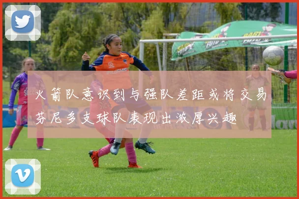 火箭队意识到与强队差距或将交易芬尼多支球队表现出浓厚兴趣
