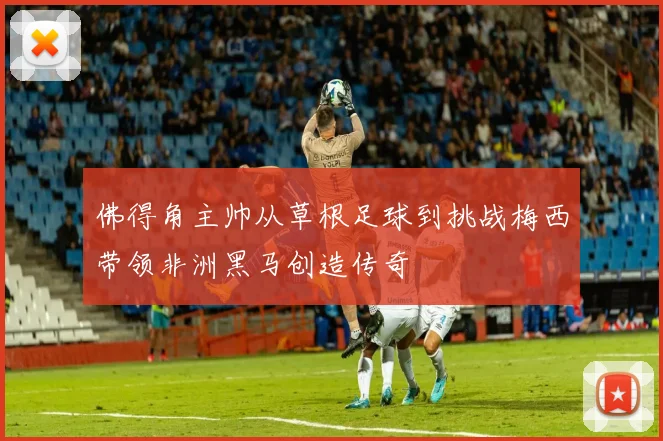 佛得角主帅从草根足球到挑战梅西带领非洲黑马创造传奇
