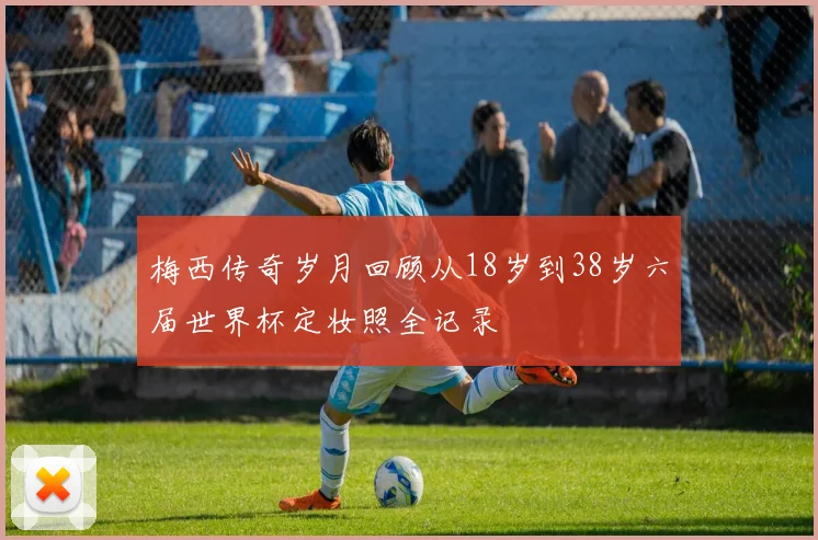 梅西传奇岁月回顾从18岁到38岁六届世界杯定妆照全记录
