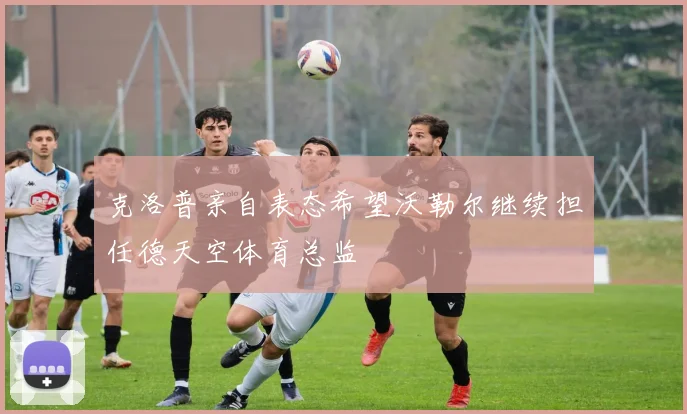 克洛普亲自表态希望沃勒尔继续担任德天空体育总监