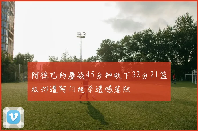 阿德巴约鏖战45分钟砍下32分21篮板却遭阿门绝杀遗憾落败