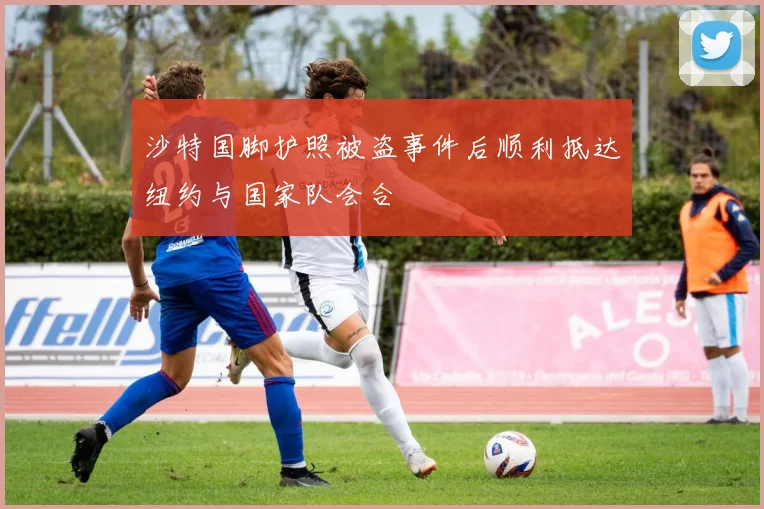 沙特国脚护照被盗事件后顺利抵达纽约与国家队会合